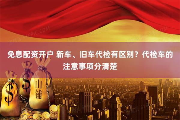 免息配资开户 新车、旧车代检有区别？代检车的注意事项分清楚