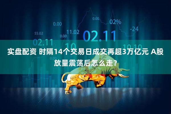 实盘配资 时隔14个交易日成交再超3万亿元 A股放量震荡后怎么走？