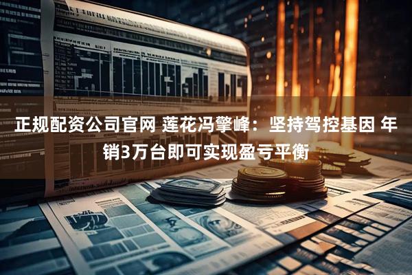 正规配资公司官网 莲花冯擎峰：坚持驾控基因 年销3万台即可实现盈亏平衡
