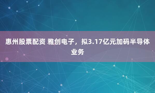 惠州股票配资 雅创电子，拟3.17亿元加码半导体业务