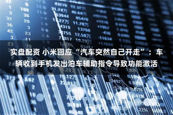 实盘配资 小米回应 “汽车突然自己开走” ：车辆收到手机发出泊车辅助指令导致功能激活