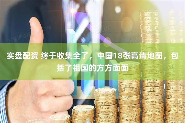 实盘配资 终于收集全了，中国18张高清地图，包括了祖国的方方面面