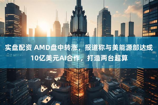 实盘配资 AMD盘中转涨，报道称与美能源部达成10亿美元AI合作，打造两台超算