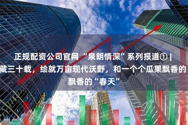 正规配资公司官网 “泉朗情深”系列报道① | 济南援藏三十载，绘就万亩现代沃野，和一个个瓜果飘香的“春天”