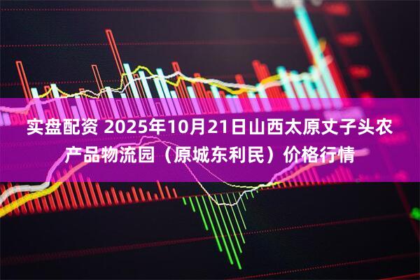 实盘配资 2025年10月21日山西太原丈子头农产品物流园（原城东利民）价格行情