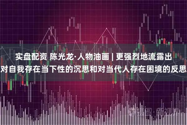 实盘配资 陈光龙·人物油画 | 更强烈地流露出对自我存在当下性的沉思和对当代人存在困境的反思