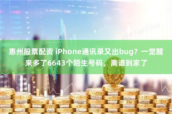 惠州股票配资 iPhone通讯录又出bug？一觉醒来多了6643个陌生号码，离谱到家了
