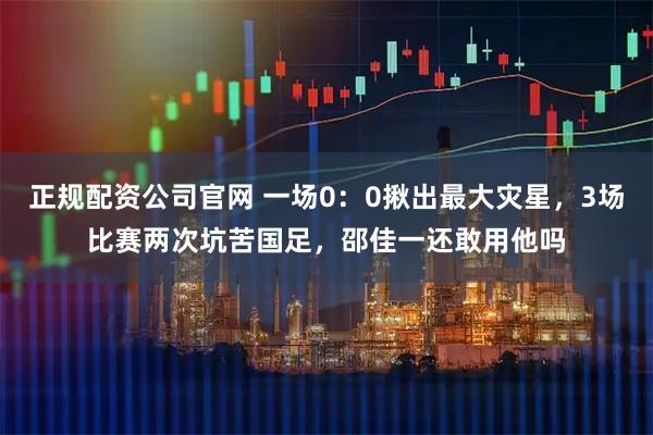 正规配资公司官网 一场0：0揪出最大灾星，3场比赛两次坑苦国足，邵佳一还敢用他吗