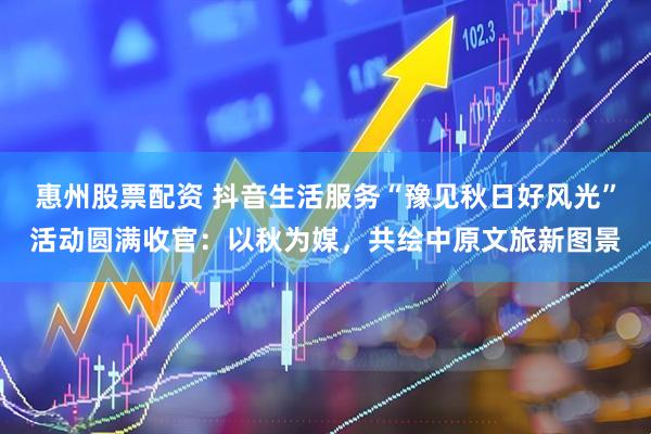 惠州股票配资 抖音生活服务“豫见秋日好风光”活动圆满收官：以秋为媒，共绘中原文旅新图景