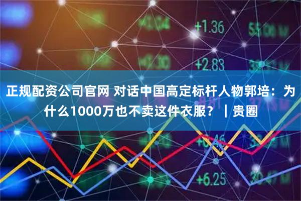 正规配资公司官网 对话中国高定标杆人物郭培：为什么1000万也不卖这件衣服？｜贵圈