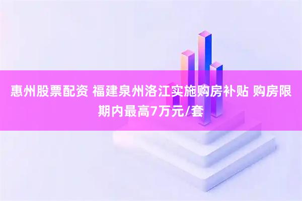 惠州股票配资 福建泉州洛江实施购房补贴 购房限期内最高7万元/套