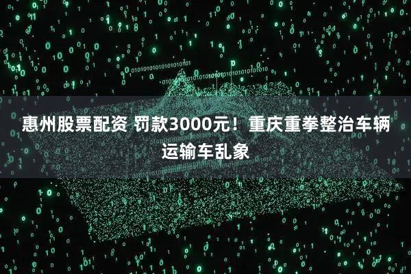 惠州股票配资 罚款3000元！重庆重拳整治车辆运输车乱象