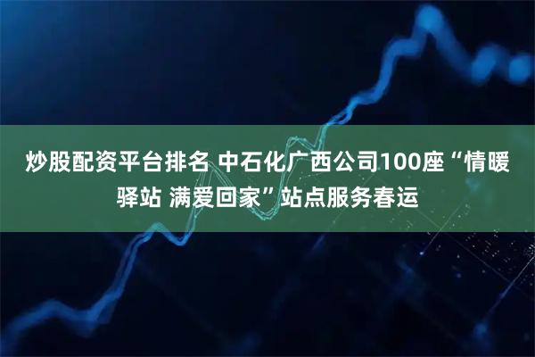 炒股配资平台排名 中石化广西公司100座“情暖驿站 满爱回家”站点服务春运