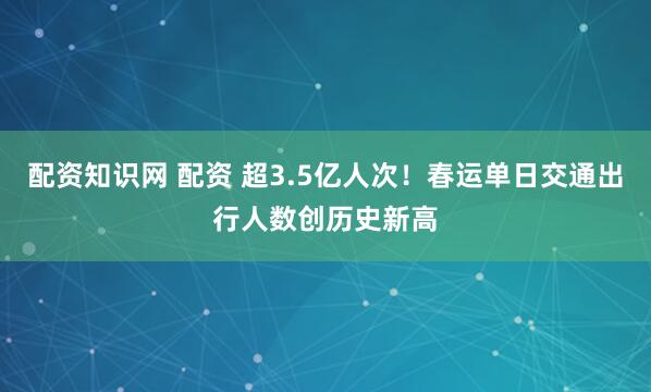配资知识网 配资 超3.5亿人次！春运单日交通出行人数创历史新高