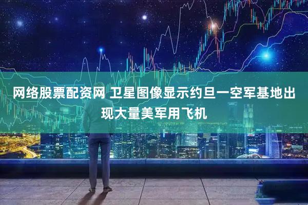 网络股票配资网 卫星图像显示约旦一空军基地出现大量美军用飞机