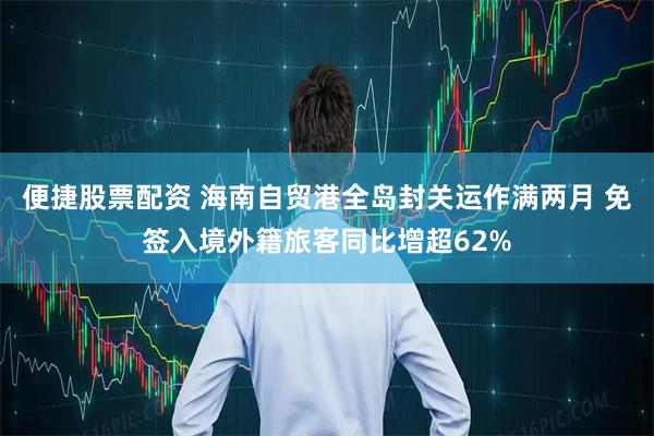 便捷股票配资 海南自贸港全岛封关运作满两月 免签入境外籍旅客同比增超62%