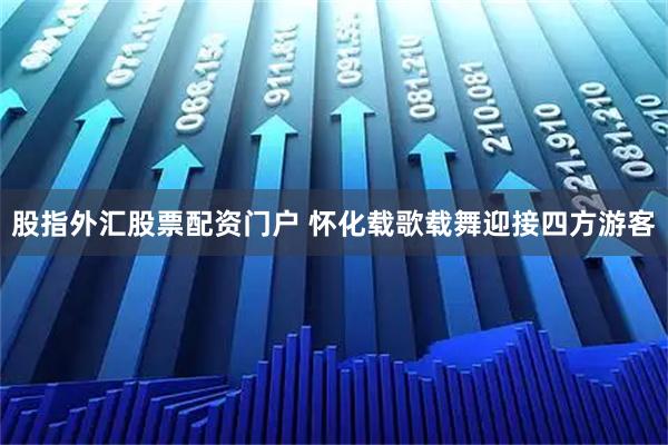 股指外汇股票配资门户 怀化载歌载舞迎接四方游客